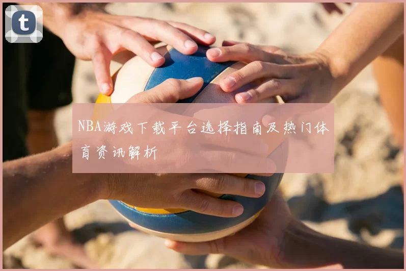 NBA游戏下载平台选择指南及热门体育资讯解析
